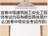 宜春中级建筑施工安全工程师考试内容有哪些具体是什么(宜春中级安全考试内容)