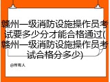 赣州一级消防设施操作员考试要多少分才能合格通过(赣州一级消防设施操作员考试合格分多少)