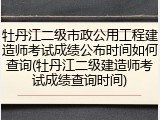 牡丹江二级市政公用工程建造师考试成绩公布时间如何查询(牡丹江二级建造师考试成绩查询时间)