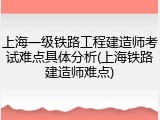 上海一级铁路工程建造师考试难点具体分析(上海铁路建造师难点)
