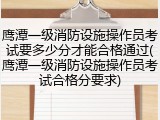 鹰潭一级消防设施操作员考试要多少分才能合格通过(鹰潭一级消防设施操作员考试合格分要求)