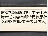 哈密初级建筑施工安全工程师考试内容有哪些具体是什么(哈密初级安全考试内容)