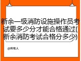 新余一级消防设施操作员考试要多少分才能合格通过(新余消防考试合格分多少)