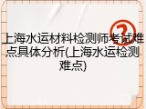 上海水运材料检测师考试难点具体分析(上海水运检测难点)