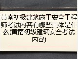 黄南初级建筑施工安全工程师考试内容有哪些具体是什么(黄南初级建筑安全考试内容)