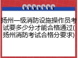 扬州一级消防设施操作员考试要多少分才能合格通过(扬州消防考试合格分要求)