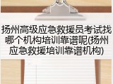 扬州高级应急救援员考试找哪个机构培训靠谱呢(扬州应急救援培训靠谱机构)