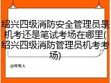 绍兴四级消防安全管理员是机考还是笔试考场在哪里(绍兴四级消防管理员机考考场)