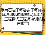 陇南石油工程咨询工程师考试培训机构哪里找(陇南石油工程咨询工程师培训机构在哪里)