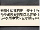 泰州中级建筑施工安全工程师考试内容有哪些具体是什么(泰州中级安全考试内容)