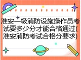 淮安一级消防设施操作员考试要多少分才能合格通过(淮安消防考试合格分要求)