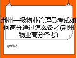 荆州一级物业管理员考试如何高分通过怎么备考(荆州物业高分备考)