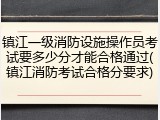 镇江一级消防设施操作员考试要多少分才能合格通过(镇江消防考试合格分要求)