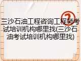 三沙石油工程咨询工程师考试培训机构哪里找(三沙石油考试培训机构哪里找)