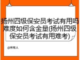 扬州四级保安员考试有用吗难度如何含金量(扬州四级保安员考试有用难考)