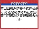 营口四级消防安全管理员是机考还是笔试考场在哪里(营口四级消防管理员机考考场)
