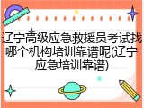 辽宁高级应急救援员考试找哪个机构培训靠谱呢(辽宁应急培训靠谱)