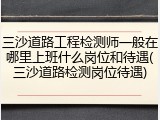三沙道路工程检测师一般在哪里上班什么岗位和待遇(三沙道路检测岗位待遇)
