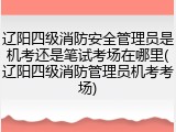 辽阳四级消防安全管理员是机考还是笔试考场在哪里(辽阳四级消防管理员机考考场)