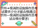 忻州一级消防设施操作员考试要多少分才能合格通过(忻州一级消防设施操作员考试合格分要求)