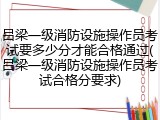 吕梁一级消防设施操作员考试要多少分才能合格通过(吕梁一级消防设施操作员考试合格分要求)
