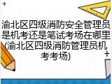 渝北区四级消防安全管理员是机考还是笔试考场在哪里(渝北区四级消防管理员机考考场)