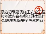 恩施初级建筑施工安全工程师考试内容有哪些具体是什么(恩施初级安全考试内容)