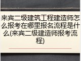 来宾二级建筑工程建造师怎么报考在哪里报名流程是什么(来宾二级建造师报考流程)