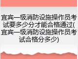 宜宾一级消防设施操作员考试要多少分才能合格通过(宜宾一级消防设施操作员考试合格分多少)
