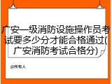 广安一级消防设施操作员考试要多少分才能合格通过(广安消防考试合格分)