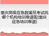 重庆高级应急救援员考试找哪个机构培训靠谱呢(重庆应急培训靠谱)