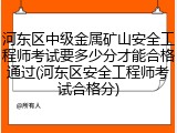 河东区中级金属矿山安全工程师考试要多少分才能合格通过(河东区安全工程师考试合格分)