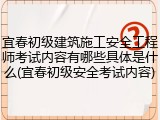 宜春初级建筑施工安全工程师考试内容有哪些具体是什么(宜春初级安全考试内容)