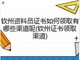 钦州资料员证书如何领取有哪些渠道呢(钦州证书领取渠道)