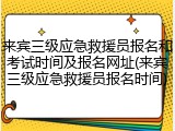 来宾三级应急救援员报名和考试时间及报名网址(来宾三级应急救援员报名时间)