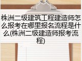 株洲二级建筑工程建造师怎么报考在哪里报名流程是什么(株洲二级建造师报考流程)