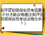 和平区初级保安员考试要多少分才能合格通过(和平区初级保安员考试合格分多少?)
