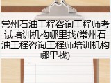 常州石油工程咨询工程师考试培训机构哪里找(常州石油工程咨询工程师培训机构哪里找)