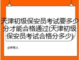 天津初级保安员考试要多少分才能合格通过(天津初级保安员考试合格分多少)