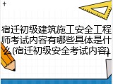 宿迁初级建筑施工安全工程师考试内容有哪些具体是什么(宿迁初级安全考试内容)