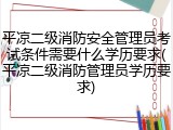 平凉二级消防安全管理员考试条件需要什么学历要求(平凉二级消防管理员学历要求)