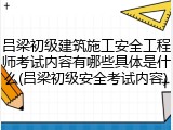 吕梁初级建筑施工安全工程师考试内容有哪些具体是什么(吕梁初级安全考试内容)