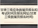 甘肃三级应急救援员报名和考试时间及报名网址(甘肃三级救援员报名时间)