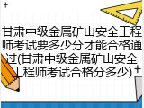 甘肃中级金属矿山安全工程师考试要多少分才能合格通过(甘肃中级金属矿山安全工程师考试合格分多少)