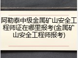阿勒泰中级金属矿山安全工程师证在哪里报考(金属矿山安全工程师报考)