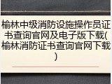 榆林中级消防设施操作员证书查询官网及电子版下载(榆林消防证书查询官网下载)