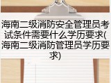 海南二级消防安全管理员考试条件需要什么学历要求(海南二级消防管理员学历要求)