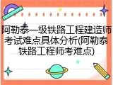 阿勒泰一级铁路工程建造师考试难点具体分析(阿勒泰铁路工程师考难点)