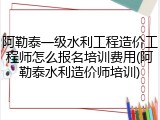 阿勒泰一级水利工程造价工程师怎么报名培训费用(阿勒泰水利造价师培训)