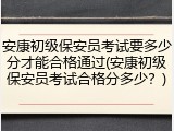 安康初级保安员考试要多少分才能合格通过(安康初级保安员考试合格分多少？)
